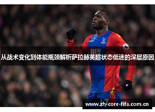 从战术变化到体能瓶颈解析萨拉赫英超状态低迷的深层原因 从战术变化到体能瓶颈解析萨拉赫英超状态低迷的深层原因