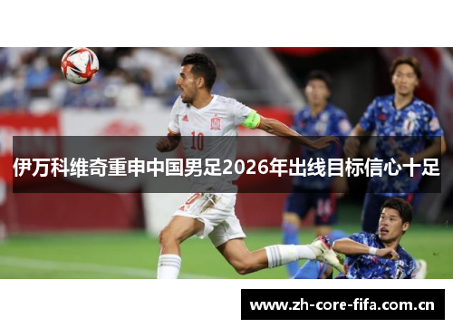 伊万科维奇重申中国男足2026年出线目标信心十足 伊万科维奇重申中国男足2026年出线目标信心十足